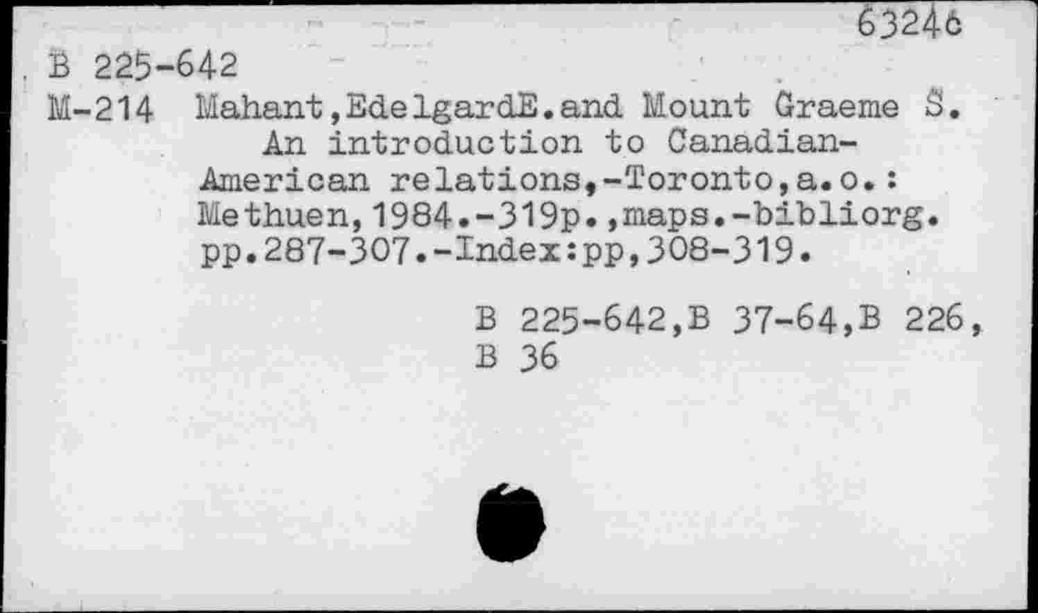 ﻿63246
B 225-642
M-214 Mahant,EdelgardE.and Mount Graeme S.
An introduction to Canadian-American relations,-Toronto,a.o.: Methuen,1984.-319p.,maps.-bibliorg. pp.287-307.-Index:pp,308-319.
B 225-642,B 37-64,B 226 B 36